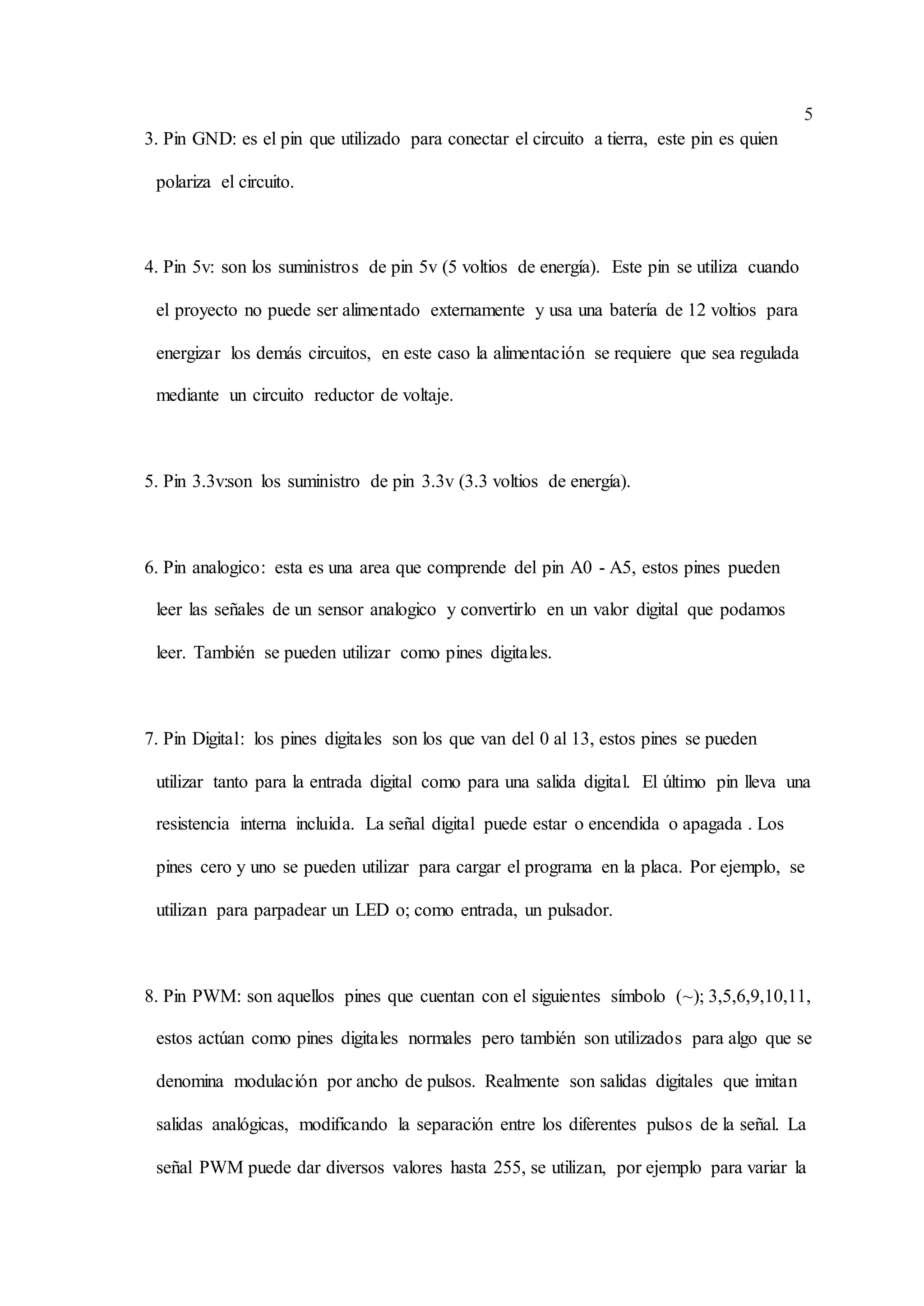 5
3. Pin GND: es el pin que utilizado para conectar el circuito a tierra, este pin es quien
polariza el circuito.
4. Pin 5v: son los suministros de pin 5v (5 voltios de energía). Este pin se utiliza cuando
el proyecto no puede ser alimentado externamente y usa una batería de 12 voltios para
energizar los demás circuitos, en este caso la alimentación se requiere que sea regulada
mediante un circuito reductor de voltaje.
5. Pin 3.3v:son los suministro de pin 3.3v (3.3 voltios de energía).
6. Pin analogico: esta es una area que comprende del pin A0 - A5, estos pines pueden
leer las señales de un sensor analogico y convertirlo en un valor digital que podamos
leer. También se pueden utilizar como pines digitales.
7. Pin Digital: los pines digitales son los que van del 0 al 13, estos pines se pueden
utilizar tanto para la entrada digital como para una salida digital. El último pin lleva una
resistencia interna incluida. La señal digital puede estar o encendida o apagada . Los
pines cero y uno se pueden utilizar para cargar el programa en la placa. Por ejemplo, se
utilizan para parpadear un LED o; como entrada, un pulsador.
8. Pin PWM: son aquellos pines que cuentan con el siguientes símbolo (~); 3,5,6,9,10,11,
estos actúan como pines digitales normales pero también son utilizados para algo que se
denomina modulación por ancho de pulsos. Realmente son salidas digitales que imitan
salidas analógicas, modificando la separación entre los diferentes pulsos de la señal. La
señal PWM puede dar diversos valores hasta 255, se utilizan, por ejemplo para variar la
 