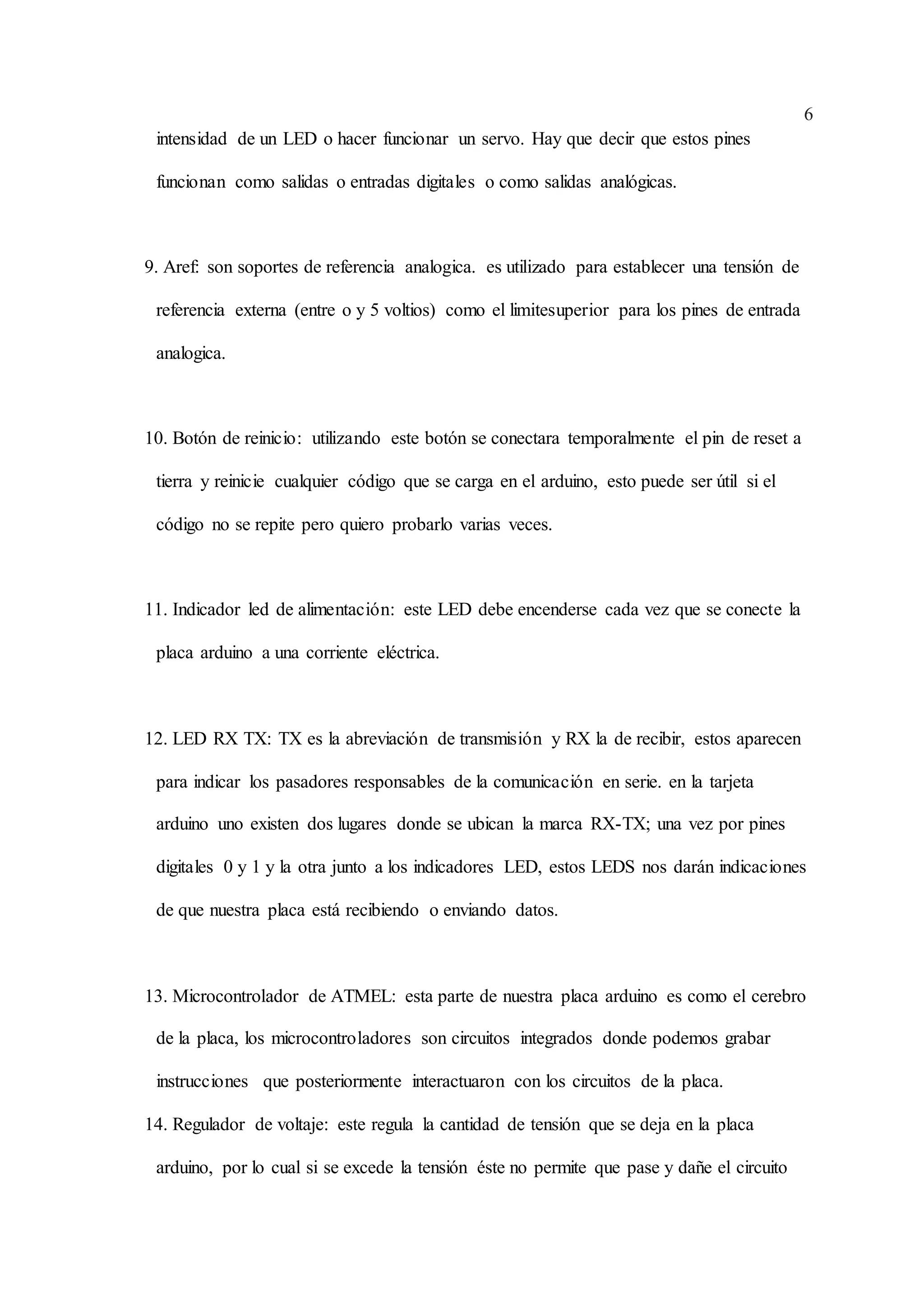 6
intensidad de un LED o hacer funcionar un servo. Hay que decir que estos pines
funcionan como salidas o entradas digitales o como salidas analógicas.
9. Aref: son soportes de referencia analogica. es utilizado para establecer una tensión de
referencia externa (entre o y 5 voltios) como el limitesuperior para los pines de entrada
analogica.
10. Botón de reinicio: utilizando este botón se conectara temporalmente el pin de reset a
tierra y reinicie cualquier código que se carga en el arduino, esto puede ser útil si el
código no se repite pero quiero probarlo varias veces.
11. Indicador led de alimentación: este LED debe encenderse cada vez que se conecte la
placa arduino a una corriente eléctrica.
12. LED RX TX: TX es la abreviación de transmisión y RX la de recibir, estos aparecen
para indicar los pasadores responsables de la comunicación en serie. en la tarjeta
arduino uno existen dos lugares donde se ubican la marca RX-TX; una vez por pines
digitales 0 y 1 y la otra junto a los indicadores LED, estos LEDS nos darán indicaciones
de que nuestra placa está recibiendo o enviando datos.
13. Microcontrolador de ATMEL: esta parte de nuestra placa arduino es como el cerebro
de la placa, los microcontroladores son circuitos integrados donde podemos grabar
instrucciones que posteriormente interactuaron con los circuitos de la placa.
14. Regulador de voltaje: este regula la cantidad de tensión que se deja en la placa
arduino, por lo cual si se excede la tensión éste no permite que pase y dañe el circuito
 