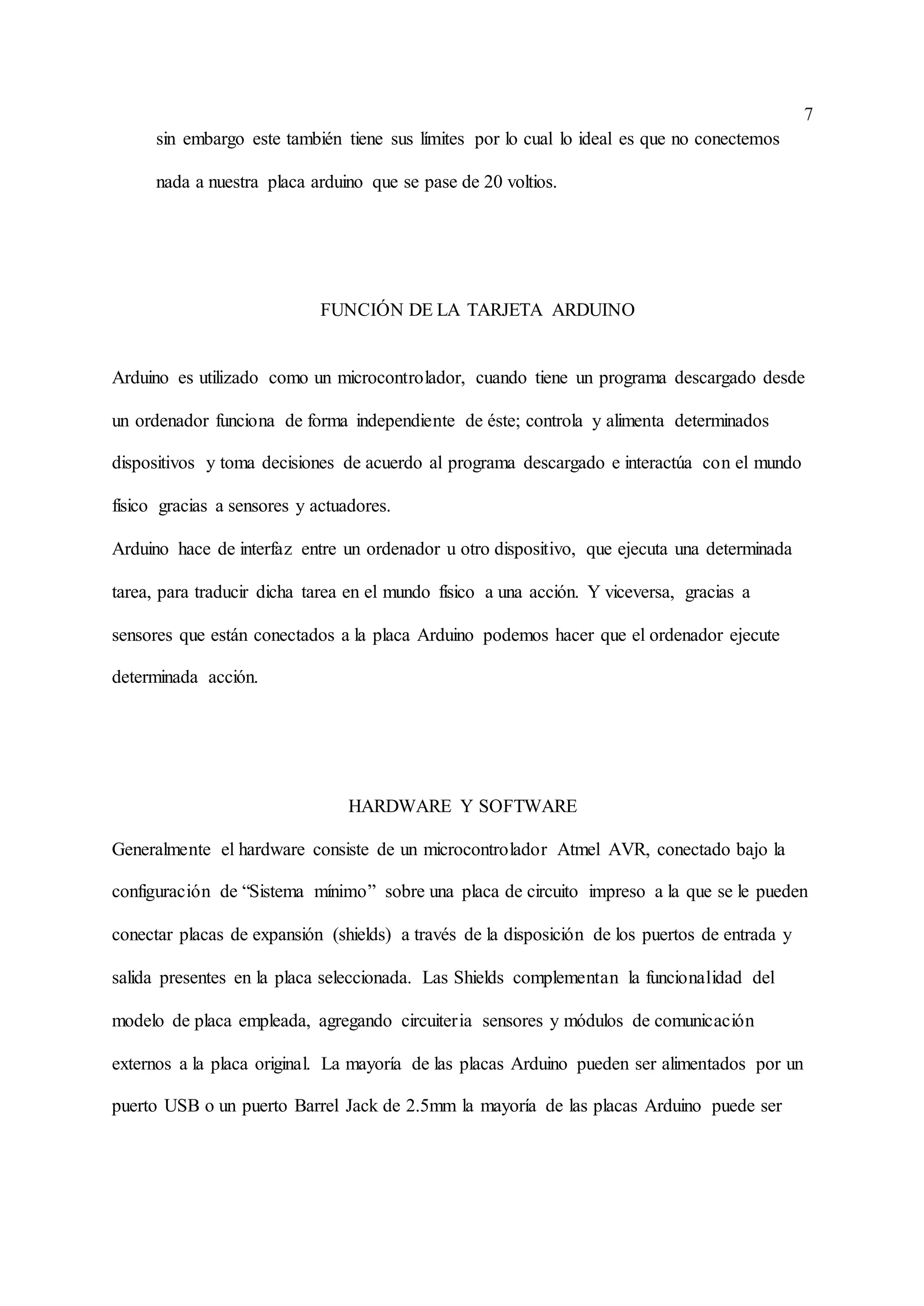 7
sin embargo este también tiene sus límites por lo cual lo ideal es que no conectemos
nada a nuestra placa arduino que se pase de 20 voltios.
FUNCIÓN DE LA TARJETA ARDUINO
Arduino es utilizado como un microcontrolador, cuando tiene un programa descargado desde
un ordenador funciona de forma independiente de éste; controla y alimenta determinados
dispositivos y toma decisiones de acuerdo al programa descargado e interactúa con el mundo
físico gracias a sensores y actuadores.
Arduino hace de interfaz entre un ordenador u otro dispositivo, que ejecuta una determinada
tarea, para traducir dicha tarea en el mundo físico a una acción. Y viceversa, gracias a
sensores que están conectados a la placa Arduino podemos hacer que el ordenador ejecute
determinada acción.
HARDWARE Y SOFTWARE
Generalmente el hardware consiste de un microcontrolador Atmel AVR, conectado bajo la
configuración de “Sistema mínimo” sobre una placa de circuito impreso a la que se le pueden
conectar placas de expansión (shields) a través de la disposición de los puertos de entrada y
salida presentes en la placa seleccionada. Las Shields complementan la funcionalidad del
modelo de placa empleada, agregando circuiteria sensores y módulos de comunicación
externos a la placa original. La mayoría de las placas Arduino pueden ser alimentados por un
puerto USB o un puerto Barrel Jack de 2.5mm la mayoría de las placas Arduino puede ser
 