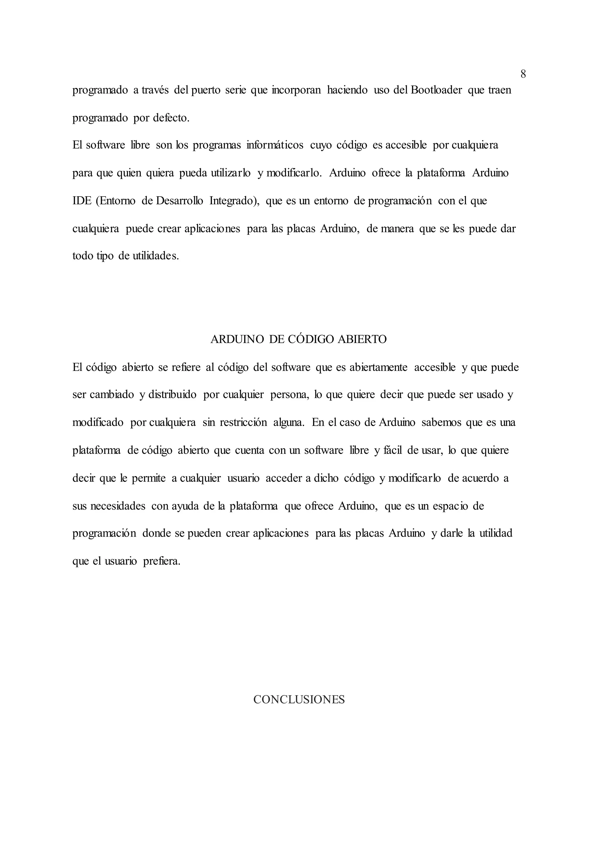 8
programado a través del puerto serie que incorporan haciendo uso del Bootloader que traen
programado por defecto.
El software libre son los programas informáticos cuyo código es accesible por cualquiera
para que quien quiera pueda utilizarlo y modificarlo. Arduino ofrece la plataforma Arduino
IDE (Entorno de Desarrollo Integrado), que es un entorno de programación con el que
cualquiera puede crear aplicaciones para las placas Arduino, de manera que se les puede dar
todo tipo de utilidades.
ARDUINO DE CÓDIGO ABIERTO
El código abierto se refiere al código del software que es abiertamente accesible y que puede
ser cambiado y distribuido por cualquier persona, lo que quiere decir que puede ser usado y
modificado por cualquiera sin restricción alguna. En el caso de Arduino sabemos que es una
plataforma de código abierto que cuenta con un software libre y fácil de usar, lo que quiere
decir que le permite a cualquier usuario acceder a dicho código y modificarlo de acuerdo a
sus necesidades con ayuda de la plataforma que ofrece Arduino, que es un espacio de
programación donde se pueden crear aplicaciones para las placas Arduino y darle la utilidad
que el usuario prefiera.
CONCLUSIONES
 