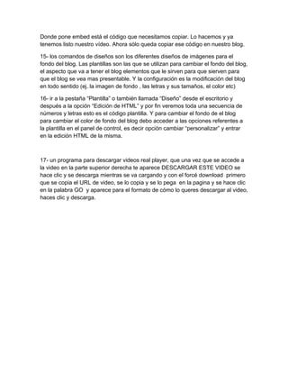 Donde pone embed está el código que necesitamos copiar. Lo hacemos y ya
tenemos listo nuestro vídeo. Ahora sólo queda copiar ese código en nuestro blog.

15- los comandos de diseños son los diferentes diseños de imágenes para el
fondo del blog. Las plantillas son las que se utilizan para cambiar el fondo del blog,
el aspecto que va a tener el blog elementos que le sirven para que sierven para
que el blog se vea mas presentable. Y la configuración es la modificación del blog
en todo sentido (ej. la imagen de fondo , las letras y sus tamaños, el color etc)

16- ir a la pestaña “Plantilla” o también llamada “Diseño” desde el escritorio y
después a la opción “Edición de HTML” y por fin veremos toda una secuencia de
números y letras esto es el código plantilla. Y para cambiar el fondo de el blog
para cambiar el color de fondo del blog debo acceder a las opciones referentes a
la plantilla en el panel de control, es decir opción cambiar “personalizar” y entrar
en la edición HTML de la misma.



17- un programa para descargar videos real player, que una vez que se accede a
la video en la parte superior derecha te aparece DESCARGAR ESTE VIDEO se
hace clic y se descarga mientras se va cargando y con el forcé download primero
que se copia el URL de video, se lo copia y se lo pega en la pagina y se hace clic
en la palabra GO y aparece para el formato de cómo lo queres descargar al video,
haces clic y descarga.
 