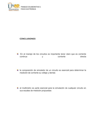 TRABAJO COLABORATIVO 1
FISICA ELECTRONICA

CONCLUSIONES

En el manejo de los circuitos es importante tener claro que es corriente
continua
y
corriente
directa

la composición de simulador de un circuito es esencial para determinar la
medición de corriente su voltaje y demás

el multimetro es parte esencial para la simulación de cualquier circuito en
sus escalas de medición propuestas

 
