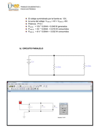 TRABAJO COLABORATIVO 1
FISICA ELECTRONICA

El voltaje suministrado por la fuente es 12V,
la suma del voltaje: V1000 Ω = 4V + V2000 Ω =8V.
Potencia: P=V.I
Pfuente = 12V * 0.004A = 0.048 W generados
P1000 Ω = 4V * 0.004A = 0.016 W consumidos
P2000 Ω = 8 V * 0.004A = 0.032 W consumidos

b) CIRCUITO PARALELO

 