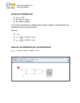 TRABAJO COLABORATIVO 1
FISICA ELECTRONICA

DATOS QUE TENEMOS SON:
Vfuente = 12V
R1= 2kΩ 
R2 = 4kΩ  4000Ω
Los circuitos conectados en paralelo tiene el mismo voltaje en cada elemento, las
resistencias tiene su propia corriente.
Formula:

SUMA DE LAS CORRIENTES DE LAS RESISTENCIAS.

 