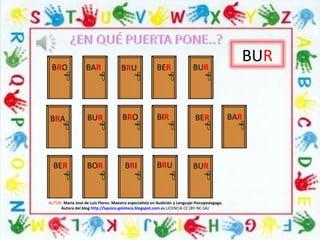 BUR
BRO BAR BRU BER BUR
AUTOR: María José de Luis Flores. Maestra especialista en Audición y Lenguaje-Psicopedagoga.
Autora del blog http://lapsico-goloteca.blogspot.com.es LICENCIA CC (BY-NC-SA)
BRA
BER
BUR BRO BIR
BOR BRI BUR
BER BAR
BRU
 