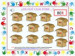 BER
BER
AUTOR: María José de Luis Flores. Maestra especialista en Audición y Lenguaje-Psicopedagoga.
Autora del blog http://lapsico-goloteca.blogspot.com.es LICENCIA CC (BY-NC-SA)
BER
BERBER
BRE
BRE
BAR
BRI
BOR
BRU
BRA
BIR
 