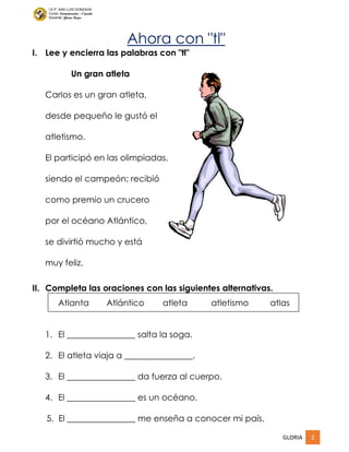 GLORIA 2
I.E.P. SAN LUIS GONZAGA
Curso: Comunicación – 1°grado
Docente: Gloria Rojas
Ahora con "tl"
I. Lee y encierra las palabras con "tl"
Un gran atleta
Carlos es un gran atleta,
desde pequeño le gustó el
atletismo.
El participó en las olimpiadas,
siendo el campeón; recibió
como premio un crucero
por el océano Atlántico,
se divirtió mucho y está
muy feliz.
II. Completa las oraciones con las siguientes alternativas.
Atlanta Atlántico atleta atletismo atlas
1. El ________________ salta la soga.
2. El atleta viaja a ________________.
3. El ________________ da fuerza al cuerpo.
4. El ________________ es un océano.
5. El ________________ me enseña a conocer mi país.
