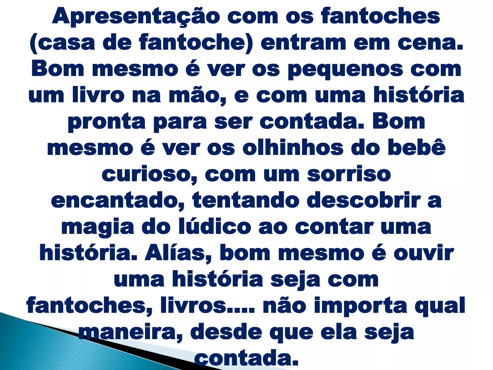 Apresentação com os fantoches
(casa de fantoche) entram em cena.
Bom mesmo é ver os pequenos com
um livro na mão, e com uma história
pronta para ser contada. Bom
mesmo é ver os olhinhos do bebê
curioso, com um sorriso
encantado, tentando descobrir a
magia do lúdico ao contar uma
história. Alías, bom mesmo é ouvir
uma história seja com
fantoches, livros.... não importa qual
maneira, desde que ela seja
contada.
 
