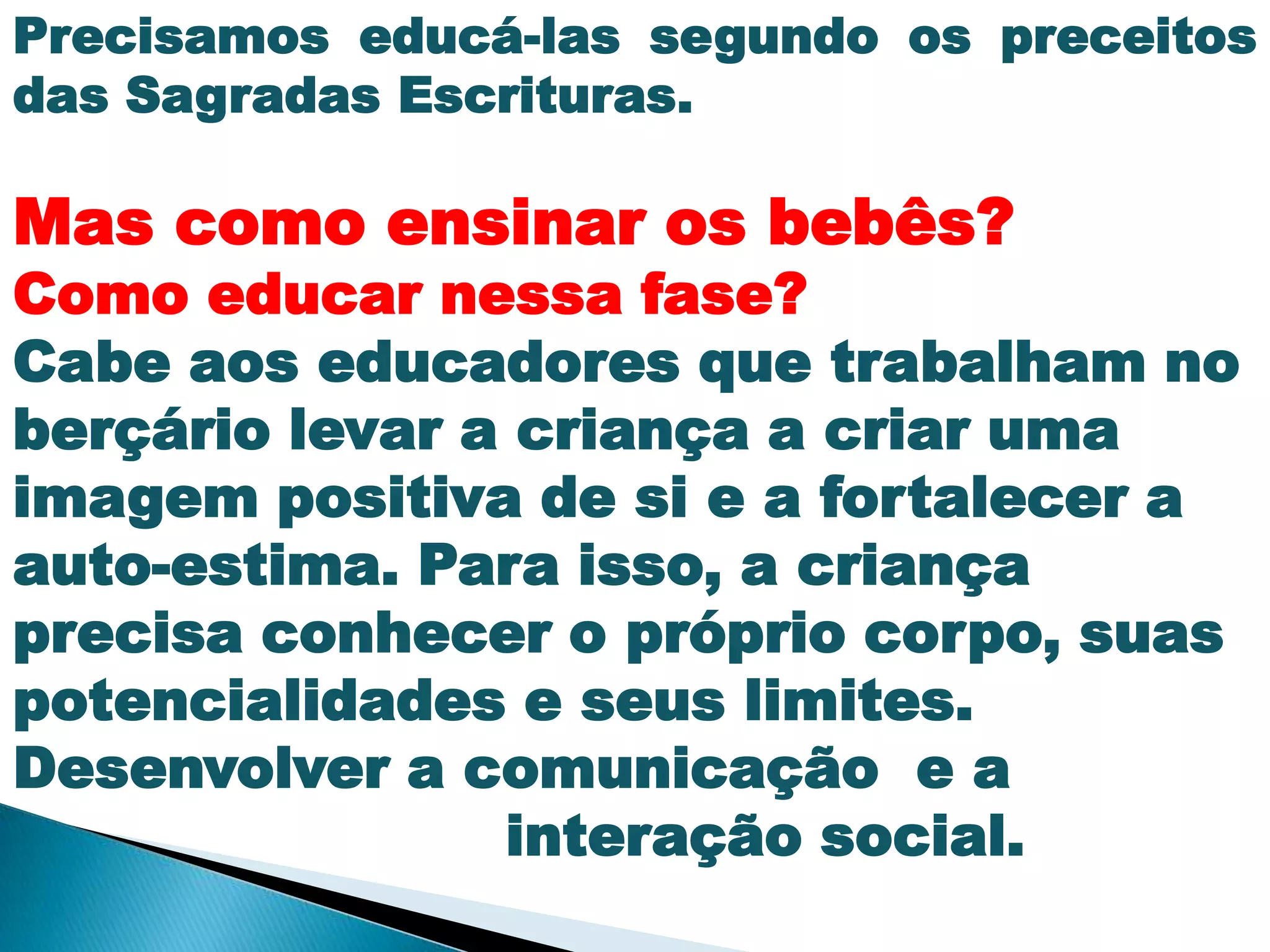 Precisamos educá-las segundo os preceitos
das Sagradas Escrituras.
Mas como ensinar os bebês?
Como educar nessa fase?
Cabe aos educadores que trabalham no
berçário levar a criança a criar uma
imagem positiva de si e a fortalecer a
auto-estima. Para isso, a criança
precisa conhecer o próprio corpo, suas
potencialidades e seus limites.
Desenvolver a comunicação e a
interação social.
 