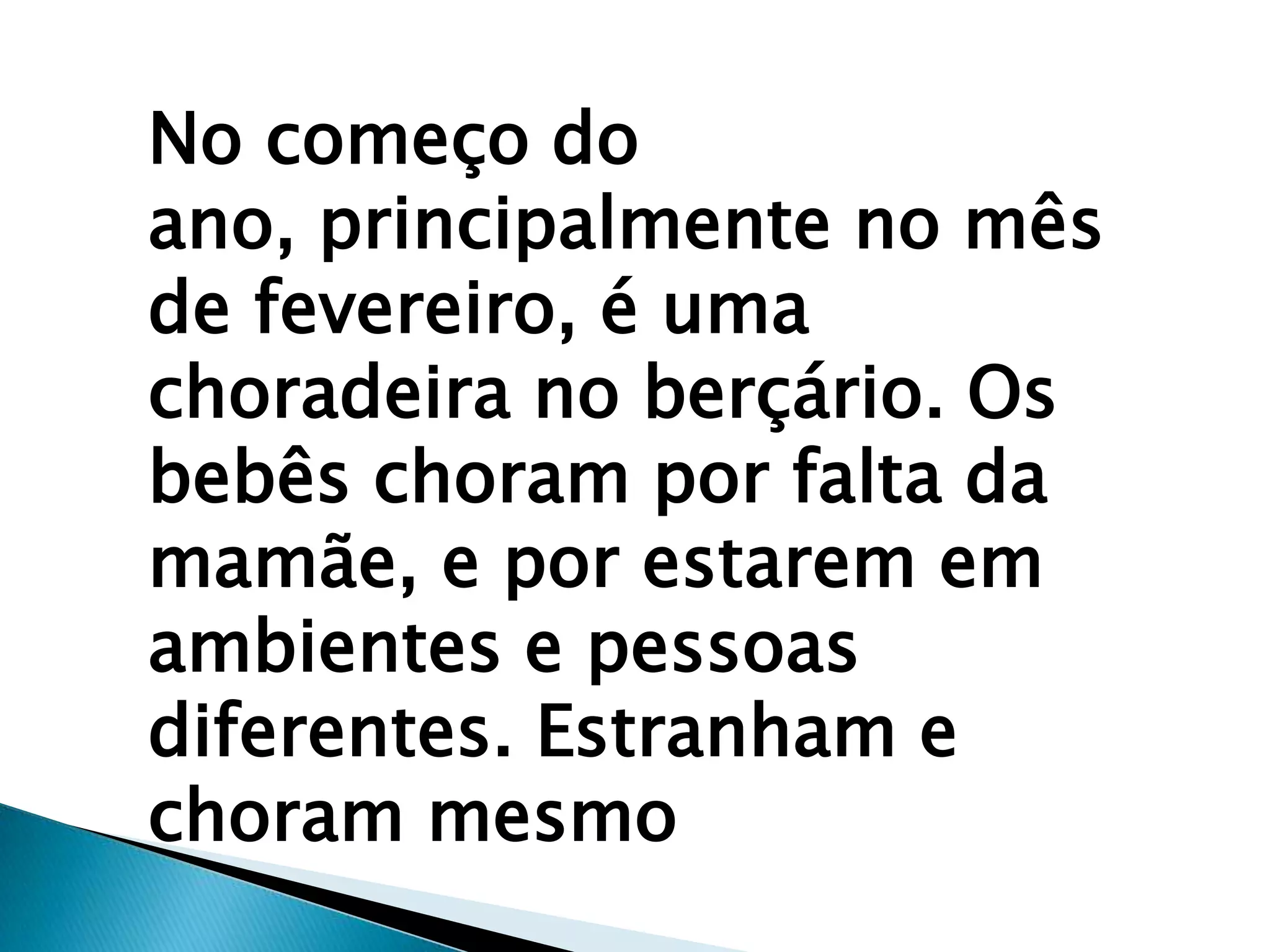 No começo do
ano, principalmente no mês
de fevereiro, é uma
choradeira no berçário. Os
bebês choram por falta da
mamãe, e por estarem em
ambientes e pessoas
diferentes. Estranham e
choram mesmo
 