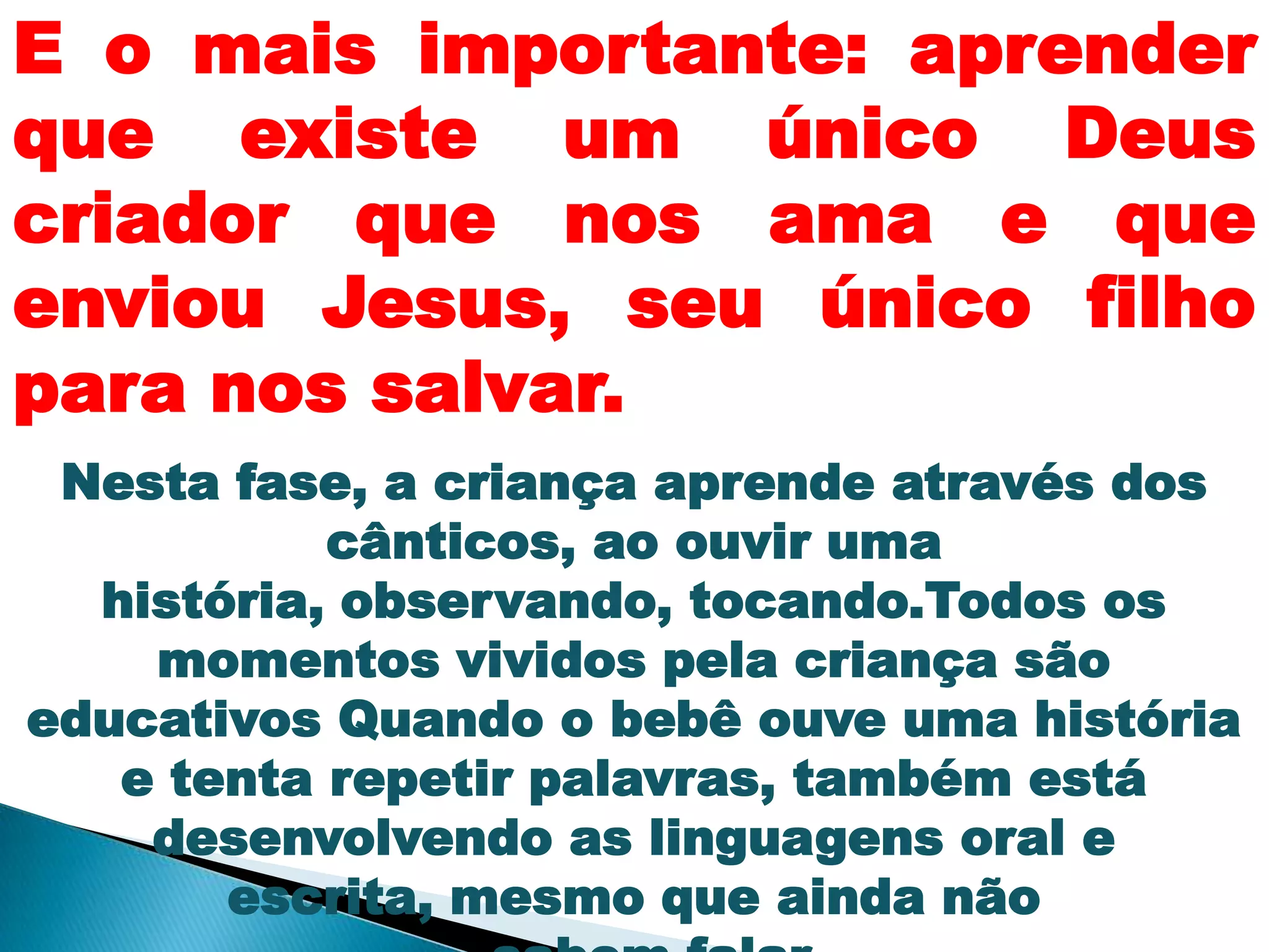 E o mais importante: aprender
que existe um único Deus
criador que nos ama e que
enviou Jesus, seu único filho
para nos salvar.
Nesta fase, a criança aprende através dos
cânticos, ao ouvir uma
história, observando, tocando.Todos os
momentos vividos pela criança são
educativos Quando o bebê ouve uma história
e tenta repetir palavras, também está
desenvolvendo as linguagens oral e
escrita, mesmo que ainda não
 