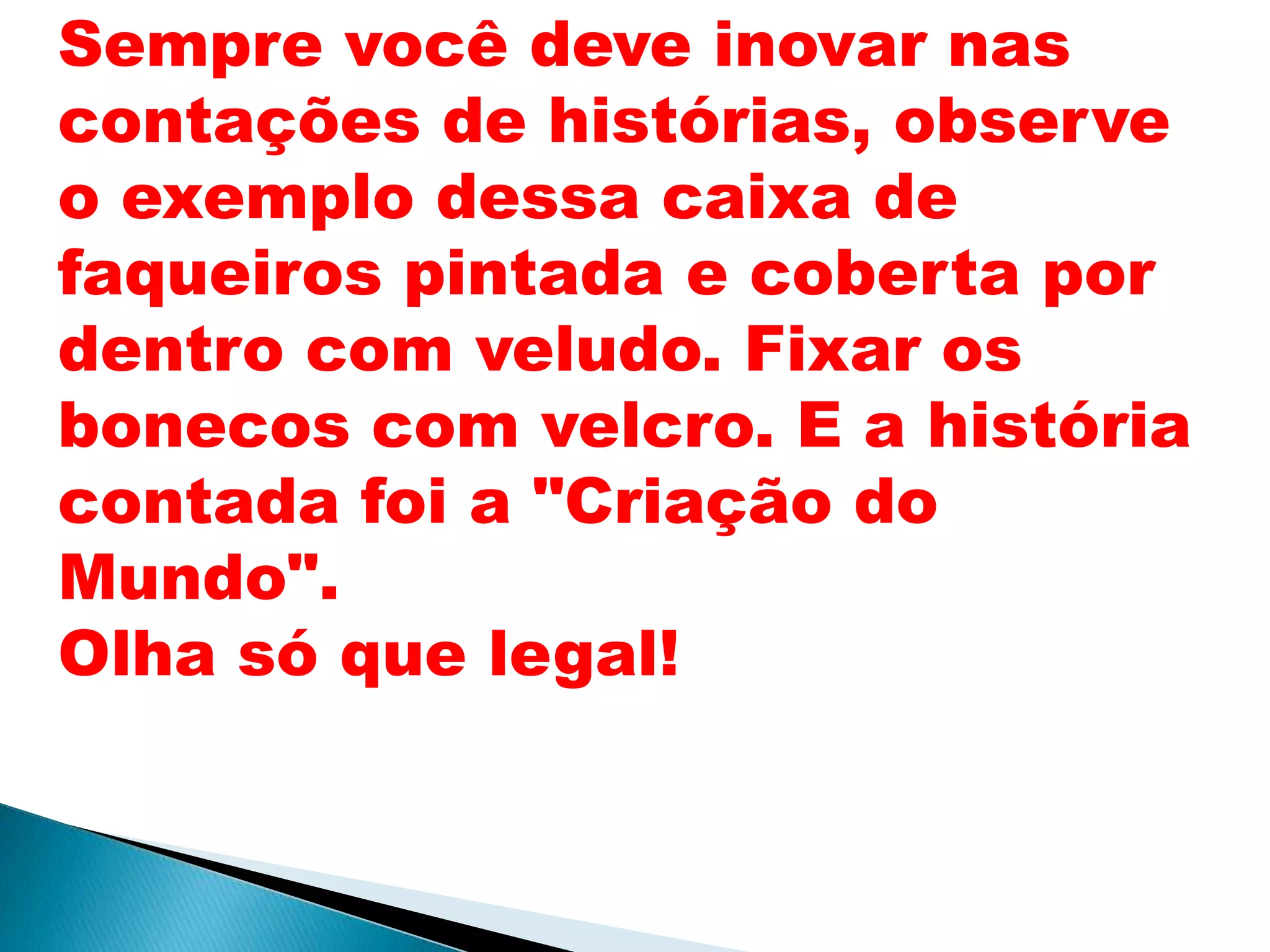 Sempre você deve inovar nas
contações de histórias, observe
o exemplo dessa caixa de
faqueiros pintada e coberta por
dentro com veludo. Fixar os
bonecos com velcro. E a história
contada foi a "Criação do
Mundo".
Olha só que legal!
 