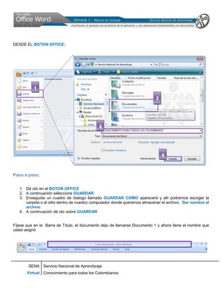 DESDE EL BOTON OFFICE:




           1

                                                                           2




                                             3




                                                                               4



Paso a paso:


   1. Dé clic en el BOTON OFFICE
   2. A continuación seleccione GUARDAR
   3. Enseguida un cuadro de dialogo llamado GUARDAR COMO aparecerá y allí podremos escoger la
      carpeta o el sitio dentro de nuestro computador donde queremos almacenar el archivo. Dar nombre al
      archivo
   4. A continuación dé clic sobre GUARDAR


Fíjese que en la Barra de Título, el documento dejo de llamarse Documento 1 y ahora tiene el nombre que
usted asignó




        SENA Servicio Nacional de Aprendizaje
       Virtual Conocimiento para todos los Colombianos
 