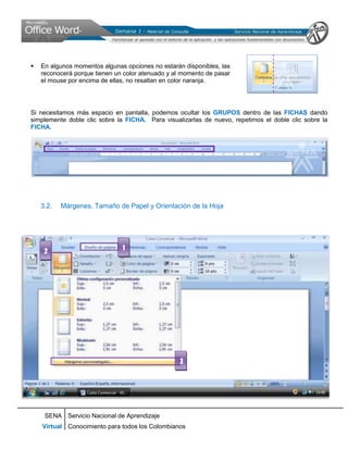    En algunos momentos algunas opciones no estarán disponibles, las
    reconocerá porque tienen un color atenuado y al momento de pasar
    el mouse por encima de ellas, no resaltan en color naranja.




Si necesitamos más espacio en pantalla, podemos ocultar los GRUPOS dentro de las FICHAS dando
simplemente doble clic sobre la FICHA. Para visualizarlas de nuevo, repetimos el doble clic sobre la
FICHA.




    3.2.   Márgenes, Tamaño de Papel y Orientación de la Hoja




     2                         1




                                                  3




     SENA Servicio Nacional de Aprendizaje
    Virtual Conocimiento para todos los Colombianos
 