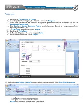 Paso a paso:


   1. Dar clic en la Ficha Diseño de Pagina
   2. En el Grupo Configurar Pagina, dar clic en la herramienta Márgenes
   3. En el panel desplegable se muestran las opciones predeterminadas de márgenes. Dar clic en
      Márgenes Personalizados
   4. En el Cuadro de dialogo Configurar Pagina, cambiar la margen Superior a 4 cm y margen Inferior,
      izquierdo y derecho a 3 cm.
   5. En Orientación, verificamos que sea Vertical
   6. Dar clic en la Ficha Papel
   7. En Tamaño del papel, seleccionar la opcion Carta
   8. Pulsar la Tecla Enter ó dar clic en Aceptar




                                                                                   4




                               5




Las opciones de Orientacion y Tamaño de pagina se encuentran tambien en la Ficha Diseño de pagina




       SENA Servicio Nacional de Aprendizaje
       Virtual Conocimiento para todos los Colombianos
 