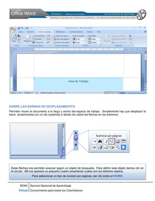 Area de Trabajo




SOBRE LAS BARRAS DE DESPLAZAMIENTO
Permiten mover el documento a lo largo y ancho del espacio de trabajo. Simplemente hay que desplazar la
barra arrastrandola con un clic sostenido ó dando clic sobre las flechas en los extremos




 Estas flechas nos permiten avanzar según un objeto de búsqueda. Para definir este objeto damos clic en
 el circulo. Alli nos aparece un pequeño cuadro enseñando cuales son los distintos objetos.
                 Para seleccionar un tipo de revision por paginas, dar clic sobre el ICONO


        SENA Servicio Nacional de Aprendizaje
       Virtual Conocimiento para todos los Colombianos
 
