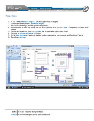 Paso a Paso:


  1.   Ir a la Ficha Diseño de Pagina. En el Grupo Fondo de pagina
  2.   Dar clic en la herramienta Borde de Pagina
  3.   El Cuadro de Dialogo Bordes aparece en pantalla.
  4.   Para cambiar el color del borde dar clic en la pestaña de la opción Color. Escogemos un color de la
       paleta
  5.   Dar clic en la pestaña de la opción Arte. De la galería escogemos un estilo
  6.   Cambiar el grosor del borde a 10 ptos
  7.   En la vista previa del cuadro de dialogo podemos visualizar cómo quedaría el Borde de Página.
  8.   Dar clic en Aceptar




                                                                                 7




                                              6



                                                                 8




        SENA Servicio Nacional de Aprendizaje
       Virtual Conocimiento para todos los Colombianos
 