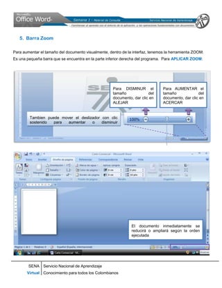 5. Barra Zoom

Para aumentar el tamaño del documento visualmente, dentro de la interfaz, tenemos la herramienta ZOOM.
Es una pequeña barra que se encuentra en la parte inferior derecha del programa. Para APLICAR ZOOM:




                                                     Para DISMINUR el           Para AUMENTAR el
                                                     tamaño             del     tamaño             del
                                                     documento, dar clic en     documento, dar clic en
                                                     ALEJAR                     ACERCAR


        Tambien puede mover el deslizador con clic
        sostenido  para  aumentar    o    disminuir
        manualmente




                                                               El documento inmediatamente se
                                                               reducirá o ampliará según la orden
                                                               ejecutada




        SENA Servicio Nacional de Aprendizaje
       Virtual Conocimiento para todos los Colombianos
 