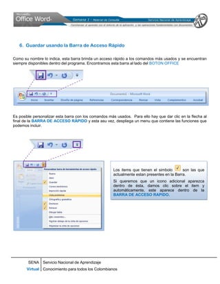 6. Guardar usando la Barra de Acceso Rápido

Como su nombre lo indica, esta barra brinda un acceso rápido a los comandos más usados y se encuentran
siempre disponibles dentro del programa. Encontramos esta barra al lado del BOTON OFFICE




Es posible personalizar esta barra con los comandos más usados. Para ello hay que dar clic en la flecha al
final de la BARRA DE ACCESO RÁPIDO y esta asu vez, despliega un menu que contiene las funciones que
podemos incluir.




                                                      Los items que tienen el simbolo       son las que
                                                      actualmente estan presentes en la Barra.
                                                      Si queremos que un icono adicional aparezca
                                                      dentro de ésta, damos clic sobre el item y
                                                      automáticamente, este aparece dentro de la
                                                      BARRA DE ACCESO RAPIDO.




        SENA Servicio Nacional de Aprendizaje
       Virtual Conocimiento para todos los Colombianos
 