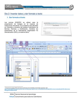 Dia 2: Insertar datos y dar formato a texto
    1. Dar formato al texto

Las normas ICONTEC se utilizan para la
presentación de trabajos en la mayoría de
instituciones educativas. Es el sistema más difundido
en Colombia y proviene del Instituto Colombiano de
Normas Técnicas y Certificación. Combina los
lineamientos de la International Organization for
Standarization (ISO) y el sistema latino1




                   1
                               2           3




1
 Tomado de la pagina Web del Centro de Escritura de la Pontificia Universidad Javeriana. Cali
http://centrodeescritura.javerianacali.edu.co/index.php?option=com_content&view=article&id=84:norma-icontec&catid=45:referencias-
bibliograficas&Itemid=66


          SENA Servicio Nacional de Aprendizaje
         Virtual Conocimiento para todos los Colombianos
 