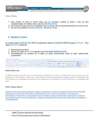 Paso a Paso:


    1. Para insertar el texto la norma indica que es necesario cambiar la fuente o tipo de letra
       predeterminado. En el Menú Cinta, dar clic en la Ficha Inicio
    2. En el Grupo Fuente, dar clic en la pestaña Tipo de fuente. De las opciones del panel, dar clic en Arial
    3. Dar clic en la pestaña Tamaño de fuente. Dar clic en 12 pto




    2. Modificar Estilos

Es posible aplicar ESTILOS DE TEXTO predefinidos desde la GALERIA WORD llamada ESTILOS. Para
aplicar un ESTILO debemos:

    1. Seleccionamos el texto
    2. Damos clic sobre un ESTILO especifico de la GALERIA WORD ESTILOS
    3. Inmediatamente en pantalla se el estilo se aplica directamente sobre el texto seleccionado
       previamente.




Estilo Énfasis sutil:

El SENA cumple la función que le corresponde al Estado de invertir en el desarrollo social y técnico de los
trabajadores colombianos, ofreciendo y ejecutando la formación profesional integral para la incorporación de
las personas en actividades productivas que contribuyan al crecimiento social, económico y tecnológico del
país.


Estilo Énfasis intenso:

Además de la formación profesional integral, impartida a través de nuestros Centros de Formación,
brindamos servicios de Formación continua del recurso humano vinculado a las empresas;
información; orientación y capacitación para el empleo; apoyo al desarrollo empresarial; servicios
tecnológicos para el sector productivo, y apoyo a proyectos de innovación, desarrollo tecnológico y
competitividad.




         SENA Servicio Nacional de Aprendizaje
        Virtual Conocimiento para todos los Colombianos
 