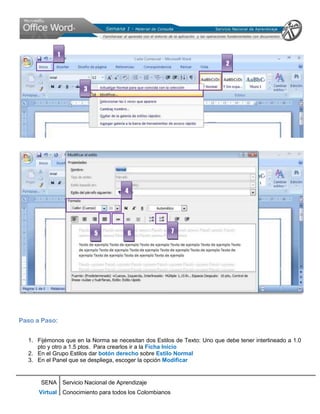1
                                                                           2



                      3




                                     4




                          5           6                 7




Paso a Paso:


  1. Fijémonos que en la Norma se necesitan dos Estilos de Texto: Uno que debe tener interlineado a 1.0
     pto y otro a 1.5 ptos. Para crearlos ir a la Ficha Inicio
  2. En el Grupo Estilos dar botón derecho sobre Estilo Normal
  3. En el Panel que se despliega, escoger la opción Modificar


      SENA Servicio Nacional de Aprendizaje
      Virtual Conocimiento para todos los Colombianos
 