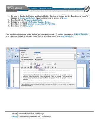 4. Se abre el Cuadro de Dialogo Modificar el Estilo. Cambiar el tipo de fuente. Dar clic en la pestaña y
      escoger el tipo de fuente Arial. Igualmente cambiar el tamaño a 12 ptos
   5. Dar clic sobre la Alineación Justificada
   6. Escoger la opción de Interlineado Espacio Simple
   7. Dar clic en el botón Disminuir el espacio entre Párrafos
   8. Dar clic en el boton Aceptar



Para modificar el siguiente estilo, realizar las mismas acciones. El estilo a modificar es SIN ESPACIADO, y
en el cuadro de dialogo la unica condicion distinta al estilo anterior, es el Interlineado 1.5




        SENA Servicio Nacional de Aprendizaje
       Virtual Conocimiento para todos los Colombianos
 