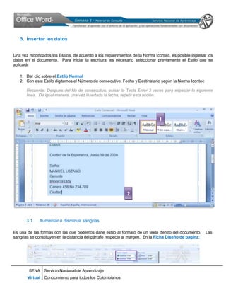 3. Insertar los datos


Una vez modificados los Estilos, de acuerdo a los requerimientos de la Norma Icontec, es posible ingresar los
datos en el documento. Para iniciar la escritura, es necesario seleccionar previamente el Estilo que se
aplicará:

   1. Dar clic sobre el Estilo Normal
   2. Con este Estilo digitamos el Número de consecutivo, Fecha y Destinatario según la Norma Icontec

       Recuerde: Despues del No de consecutivo, pulsar la Tecla Enter 2 veces para espaciar la siguiente
       linea. De igual manera, una vez insertada la fecha, repetir esta acción.




                                                                               1




                                                              2




       3.1.   Aumentar o disminuir sangrias

Es una de las formas con las que podemos darle estilo al formato de un texto dentro del documento.       Las
sangrias se constituyen en la distancia del párrafo respecto al margen. En la Ficha Diseño de pagina:




        SENA Servicio Nacional de Aprendizaje
       Virtual Conocimiento para todos los Colombianos
 