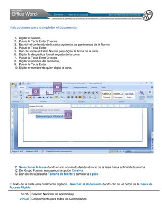 Instrucciones para completar el documento:


   1. Digitar el Saludo.
   2. Pulsar la Tecla Enter 2 veces
   3. Escribir el contenido de la carta siguiendo los parámetros de la Norma
   4. Pulsar la Tecla Enter
   5. Dar clic sobre el Estilo Normal para digitar la firma de la carta.
   6. Digitar la despedida formal seguida de la coma
   7. Pulsar la Tecla Enter 3 veces
   8. Digitar el nombre del remitente.
   9. Pulsar la Tecla Enter
   10. Digitar el nombre de quien digitó la carta.




                                   13
                  12




                                            11




   11. Seleccionar la frase dando un clic sostenido desde el inicio de la línea hasta el final de la misma
   12. Del Grupo Fuente, escogemos la opción Cursiva
   13. Dar clic en la pestaña Tamaño de fuente y cambiar a 9 ptos


El texto de la carta esta totalmente digitado. Guardar el documento dando clic en el boton de la Barra de
Acceso Rápido

        SENA Servicio Nacional de Aprendizaje
       Virtual Conocimiento para todos los Colombianos
 