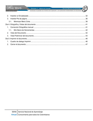 2.     Insertar un Encabezado ........................................................................................................................ 32
   3.     Insertar Pie de página ........................................................................................................................... 36
        3.1.     Minimizar Menú Cinta .................................................................................................................... 38
Dia 4: Ortografía y Vistas del documento ........................................................................................................ 41
   1.     Corrección Ortográfica manual ............................................................................................................. 41
        1.1.     Mini Barra de Herramientas ........................................................................................................... 42
   2.     Vista del Documento ............................................................................................................................. 42
   3.     Vista Preliminar del documento............................................................................................................. 43
Dia 5: Imprimir el documento ........................................................................................................................... 46
   1.     Cuadro de dialogo Imprimir ................................................................................................................... 46
   2.     Cerrar el documento ............................................................................................................................. 47




               SENA Servicio Nacional de Aprendizaje
           Virtual Conocimiento para todos los Colombianos
 