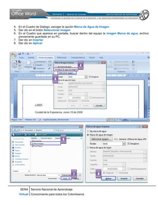 4. En el Cuadro de Dialogo, escoger la opción Marca de Agua de Imagen
5. Dar clic en el botón Seleccionar Imagen
6. En el Cuadro que aparece en pantalla, buscar dentro del equipo la imagen Marca de agua, archivo
   previamente guardado en su PC.
7. Dar clic en Insertar
8. Dar clic en Aplicar




                                                4



                             5




                                   6




                                            7               8



    SENA Servicio Nacional de Aprendizaje
   Virtual Conocimiento para todos los Colombianos
 