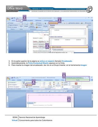 1
                                                               2




                                               3




4. En la parte superior de la página se activa un espacio llamado Encabezado.
5. Automáticamente, la Ficha Contextual Diseño aparece en la Cinta.
6. Para insertar la imagen del encabezado, dar clic en el Grupo Insertar, en la herramienta Imagen




                                                                    5


                              6




                                                                           4




    SENA Servicio Nacional de Aprendizaje
    Virtual Conocimiento para todos los Colombianos
 
