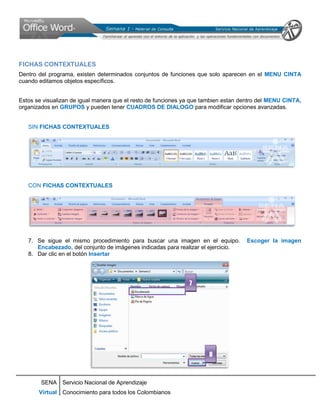 FICHAS CONTEXTUALES
Dentro del programa, existen determinados conjuntos de funciones que solo aparecen en el MENU CINTA
cuando editamos objetos específicos.


Estos se visualizan de igual manera que el resto de funciones ya que tambien estan dentro del MENU CINTA,
organizados en GRUPOS y pueden tener CUADROS DE DIALOGO para modificar opciones avanzadas.


   SIN FICHAS CONTEXTUALES




   CON FICHAS CONTEXTUALES




   7. Se sigue el mismo procedimiento para buscar una imagen en el equipo.          Escoger la imagen
      Encabezado, del conjunto de imágenes indicadas para realizar el ejercicio.
   8. Dar clic en el botón Insertar




                                                               7




                                                                      8



        SENA Servicio Nacional de Aprendizaje
       Virtual Conocimiento para todos los Colombianos
 