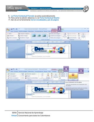 9. La Ficha Contextual Formato se activa automáticamente.
10. Para cerrar la edición debemos ir a la Ficha Contextual Diseño
11. Dar clic en la herramienta Cerrar encabezado y pie de página




                                                                 9




                                                                     10
                                                                          11




    SENA Servicio Nacional de Aprendizaje
    Virtual Conocimiento para todos los Colombianos
 