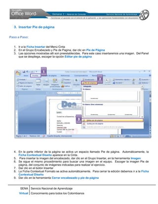 3. Insertar Pie de página

Paso a Paso:


  1. Ir a la Ficha Insertar del Menú Cinta
  2. En el Grupo Encabezado y Pie de Pagina, dar clic en Pie de Página
  3. Las opciones mostradas allí son preestablecidas. Para este caso insertaremos una imagen. Del Panel
     que se despliega, escoger la opción Editar pie de página




                        1

                                                                  2




                                                  3




  4. En la parte inferior de la página se activa un espacio llamado Pie de página. Automáticamente, la
     Ficha Contextual Diseño aparece en la Cinta.
  5. Para insertar la imagen del encabezado, dar clic en el Grupo Insertar, en la herramienta Imagen
  6. Se sigue el mismo procedimiento para buscar una imagen en el equipo. Escoger la imagen Pie de
     página, del conjunto de imágenes indicadas para realizar el ejercicio.
  7. Dar clic en el botón Insertar
  8. La Ficha Contextual Formato se activa automáticamente. Para cerrar la edición debemos ir a la Ficha
     Contextual Diseño
  9. Dar clic en la herramienta Cerrar encabezado y pie de página


      SENA Servicio Nacional de Aprendizaje
      Virtual Conocimiento para todos los Colombianos
 