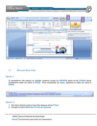 8
                                                                                           9




  3.1.         Minimizar Menú Cinta


Opcion 1

  Si necesitamos más espacio en pantalla, podemos ocultar los GRUPOS dentro de las FICHAS dando
  simplemente doble clic sobre la FICHA. Para visualizarlas de nuevo, repetimos el doble clic sobre la
  FICHA.




Opcion 2
  1. Dar boton derecho sobre el area libre despues de las Fichas
  2. Escoger la opcion Minimizar la cinta de opciones




         SENA Servicio Nacional de Aprendizaje
         Virtual Conocimiento para todos los Colombianos
 