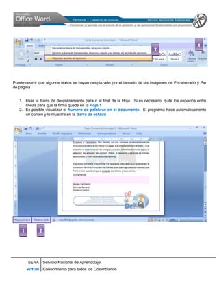 1
                                                                              2




Puede ocurrir que algunos textos se hayan desplazado por el tamaño de las imágenes de Encabezado y Pie
de página


   1. Usar la Barra de desplazamiento para ir al final de la Hoja. Si es necesario, quite los espacios entre
      líneas para que la firma quede en la Hoja 1
   2. Es posible visualizar el Numero de palabras en el documento. El programa hace automaticamente
      un conteo y lo muestra en la Barra de estado




    1         2




        SENA Servicio Nacional de Aprendizaje
        Virtual Conocimiento para todos los Colombianos
 