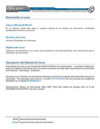 Bienvenidos al curso

¿Qué es Microsoft Word?
Es un software creado para asistir a cualquier persona en la creación de documentos, brindándole
posibilidades de diseño y corrección


Duración del curso
40 horas (Distribuidas en 4 semanas)


Objetivo del curso
Capacitar a los estudiantes en el manejo del procesador de texto Microsoft Word, como herramienta para la
elaboración de documentos




Descripcion del Material de Curso
Este material de curso es una reproducción PASO A PASO de los videotutoriales. Le permite visualizar por
medio de imágenes informativas cada uno de los movimientos que debe seguir para alcanzar las actividades
de Enseñanza – Aprendizaje – Evaluación.


Recuerde que es necesario que previamente descargue los archivos de ejemplo para desarrollar esta guia de
aprendizaje. Para descargar estos archivos, ir al boton ACTIVIDADES del menu principal de la plataforma
BlackBoard en la Carpeta ACTIVIDAD No 1.


Adicionalmente, Manejo de herramientas Office 2007: Word trae material de consulta extra en el link
DOCUMENTOS DE APOYO, del menu principal.




        SENA Servicio Nacional de Aprendizaje
       Virtual Conocimiento para todos los Colombianos
 