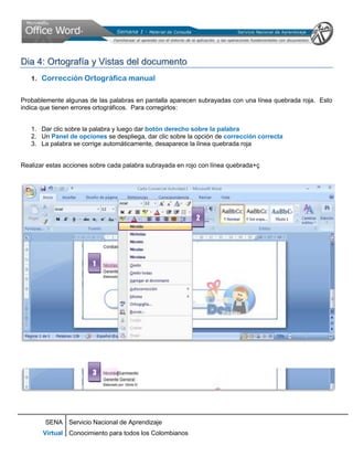 Dia 4: Ortografía y Vistas del documento
   1. Corrección Ortográfica manual


Probablemente algunas de las palabras en pantalla aparecen subrayadas con una línea quebrada roja. Esto
indica que tienen errores ortográficos. Para corregirlos:


   1. Dar clic sobre la palabra y luego dar botón derecho sobre la palabra
   2. Un Panel de opciones se despliega, dar clic sobre la opción de corrección correcta
   3. La palabra se corrige automáticamente, desaparece la línea quebrada roja


Realizar estas acciones sobre cada palabra subrayada en rojo con línea quebrada+ç




                                                           2




                        1




                        3




        SENA Servicio Nacional de Aprendizaje
       Virtual Conocimiento para todos los Colombianos
 