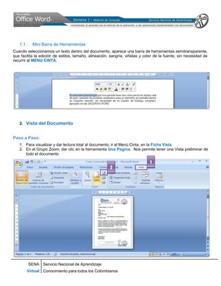 1.1.     Mini Barra de Herramientas
Cuando seleccionamos un texto dentro del documento, aparece una barra de herramientas semitransparente,
que facilita la edición de estilos, tamaño, alineación, sangría, viñetas y color de la fuente; sin necesidad de
recurrir al MENU CINTA.




   2. Vista del Documento


Paso a Paso:
   1. Para visualizar y dar lectura total al documento, ir al Menú Cinta, en la Ficha Vista
   2. En el Grupo Zoom, dar clic en la herramienta Una Pagina. Nos permite tener una Vista preliminar de
      todo el documento

                                                                              1
                                                       2




          SENA Servicio Nacional de Aprendizaje
          Virtual Conocimiento para todos los Colombianos
 