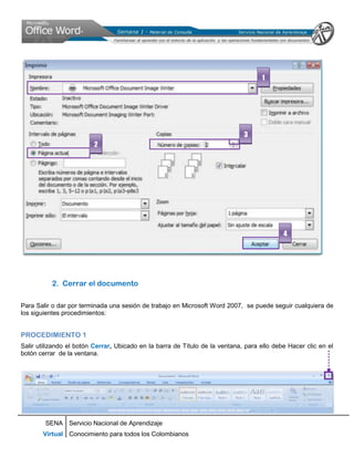 1




                                                                              3
                         2




                                                                                            4




           2. Cerrar el documento

Para Salir o dar por terminada una sesión de trabajo en Microsoft Word 2007, se puede seguir cualquiera de
los siguientes procedimientos:


PROCEDIMIENTO 1
Salir utilizando el botón Cerrar, Ubicado en la barra de Título de la ventana, para ello debe Hacer clic en el
botón cerrar de la ventana.




        SENA Servicio Nacional de Aprendizaje
       Virtual Conocimiento para todos los Colombianos
 