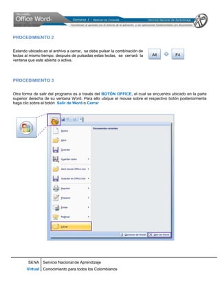 PROCEDIMIENTO 2


Estando ubicado en el archivo a cerrar, se debe pulsar la combinación de
teclas al mismo tiempo, después de pulsadas estas teclas, se cerrará la    Alt        F4
ventana que este abierta o activa.




PROCEDIMIENTO 3


Otra forma de salir del programa es a través del BOTÓN OFFICE, el cual se encuentra ubicado en la parte
superior derecha de su ventana Word. Para ello ubique el mouse sobre el respectivo botón posteriormente
haga clic sobre el botón Salir de Word o Cerrar




        SENA Servicio Nacional de Aprendizaje
       Virtual Conocimiento para todos los Colombianos
 