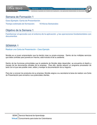 Semana de Formación 1
Caso Ejemplo: Carta de Presentación
Tiempo estimado de formación:             10 Horas Semanales


Objetivo de la Semana 1
Familiarizar al aprendiz con el entorno de la aplicación y las operaciones fundamentales con
documentos




SEMANA 1
Realizar una Carta de Presentación - Caso Ejemplo


Nicolás es un joven emprendedor que ha decido crear su propia empresa. Dentro de los múltiples servicios
que debe contratar para ponerla en marcha, está incluido el de su asistente.


Dentro de las funciones primordiales que la asistente de Nicolás debe desarrollar, se encuentra el diseño y
manejo de los documentos oficiales de la empresa. Para ello, decide adquirir un programa procesador de
texto con el que sea posible crear, editar y manejar la documentación de su negocio.


Para dar a conocer los productos de su empresa, Nicolás asigna a su secretaria la tarea de realizar una Carta
de Presentación para enviarla a sus potenciales clientes.




        SENA Servicio Nacional de Aprendizaje
       Virtual Conocimiento para todos los Colombianos
 