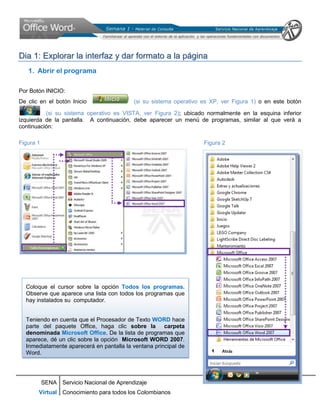 Dia 1: Explorar la interfaz y dar formato a la página
   1. Abrir el programa

Por Botón INICIO:
De clic en el botón Inicio                 (si su sistema operativo es XP, ver Figura 1) o en este botón

          (si su sistema operativo es VISTA, ver Figura 2); ubicado normalmente en la esquina inferior
izquierda de la pantalla. A continuación, debe aparecer un menú de programas, similar al que verá a
continuación:

Figura 1                                                            Figura 2




  Coloque el cursor sobre la opción Todos los programas.
  Observe que aparece una lista con todos los programas que
  hay instalados su computador.


  Teniendo en cuenta que el Procesador de Texto WORD hace
  parte del paquete Office, haga clic sobre la carpeta
  denominada Microsoft Office. De la lista de programas que
  aparece, dé un clic sobre la opción Microsoft WORD 2007.
  Inmediatamente aparecerá en pantalla la ventana principal de
  Word.




           SENA Servicio Nacional de Aprendizaje
       Virtual Conocimiento para todos los Colombianos
 