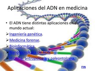 Aplicaciones del ADN en medicina 
• El ADN tiene distintas aplicaciones en el 
mundo actual: 
Ingeniería genética. 
Medicina forense. 
Bioinformática. 
Nanotecnología de ADN. 
Historia, antropología y paleontología. 
FIN 
 