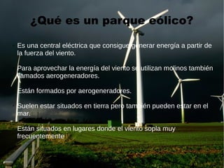 ¿Qué es un parque eólico?
➢ Es una central eléctrica que consigue generar energía a partir de
la fuerza del viento.
➢ Para aprovechar la energía del viento se utilizan molinos también
llamados aerogeneradores.
➢ Están formados por aerogeneradores.
➢ Suelen estar situados en tierra pero también pueden estar en el
mar.
➢ Están situados en lugares donde el viento sopla muy
frecuentemente.
 