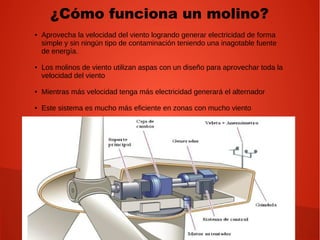 ¿Cómo funciona un molino?
● Aprovecha la velocidad del viento logrando generar electricidad de forma
simple y sin ningún tipo de contaminación teniendo una inagotable fuente
de energía.
● Los molinos de viento utilizan aspas con un diseño para aprovechar toda la
velocidad del viento
● Mientras más velocidad tenga más electricidad generará el alternador
● Este sistema es mucho más eficiente en zonas con mucho viento
 
