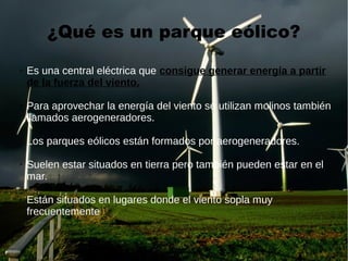 ¿Qué es un parque eólico?
➢ Es una central eléctrica que consigue generar energía a partir
de la fuerza del viento.
➢ Para aprovechar la energía del viento se utilizan molinos también
llamados aerogeneradores.
Los parques eólicos están formados por aerogeneradores.
➢ Suelen estar situados en tierra pero también pueden estar en el
mar.
➢ Están situados en lugares donde el viento sopla muy
frecuentemente.
 