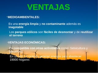 VENTAJAS
·MEDIOAMBIENTALES:
Los parques eólicos son fáciles de desmontar y de reutilizar
el terreno
Es una energía limpia y no contaminante además es
inagotable
·VENTAJAS ECONÓMICAS:
Es compatible con otras actividades como: Selvicultura y
ganadería
Otras:
Independencia de otras energías
En un año 10 molinos generan energía para abastecer
19000 hogares
 