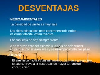 DESVENTAJAS
·MEDIOAMBIENTALES:
La densidad de viento es muy baja
Los sitios adecuados para generar energía eólica
es el mar abierto, están remotos
Por supuesto no hay siempre viento
A de tenerse especial cuidado a la hora de seleccionar
un parque, por si viven aves y se estampan contra las palas
·OTRAS;:
El aire fluido implica construir molinos de gran envergadura
lo que conlleva a la necesidad de mayor terreno de
construcción
 